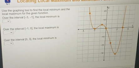 Try i Locating Local Maximun 
Use the graphing tool to find the local minimum and the 
local maximum for the given function. 
Over the interval [-3,-1] , the local minimum is 
Over the interva (-1,0) , the locall maximum is 
Over the interval [0,3] , the local minimum is