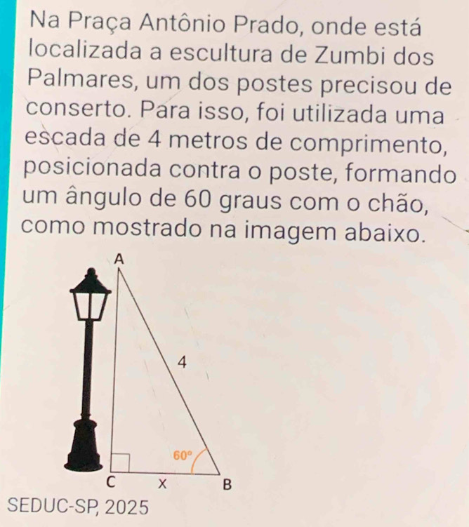 Na Praça Antônio Prado, onde está
localizada a escultura de Zumbi dos
Palmares, um dos postes precisou de
conserto. Para isso, foi utilizada uma
escada de 4 metros de comprimento,
posicionada contra o poste, formando
um ângulo de 60 graus com o chão,
como mostrado na imagem abaixo.
SEDUC-SP 2025