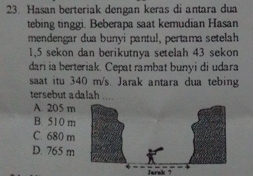 Hasan berteriak dengan keras di antara dua
tebing tinggi. Beberapa saat kemudian Hasan
mendengar dua bunyi pantul, pertama setelah
1,5 sekon dan berikutnya setelah 43 sekon
dari ia berteriak. Cepat rambat bunyi di udara
saat itu 340 m/s. Jarak antara dua tebing
tersebut adalah ....
A. 205 m
B. 510 m
C. 680 m
D. 765 m
Jarak ?