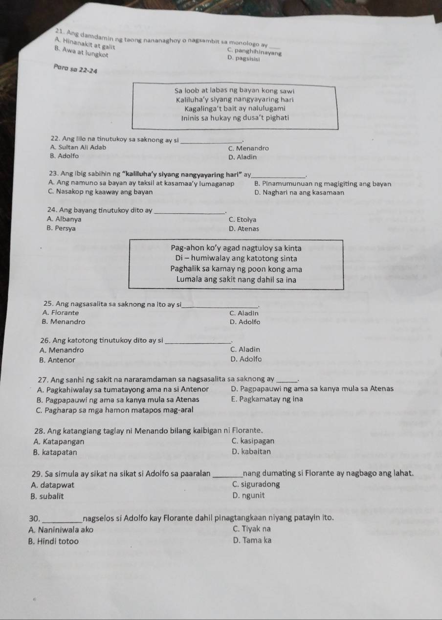 Ang damdamin ng taong nananaghoy o nagsambit sa monologo ay C. panghihinayang
A. Hinanakit at galit
B. Awa at lungkot
D. pagsisisi
Para sa 22-24
Sa loob at labas ng bayan kong sawi
Kaliluha’y siyang nangyayaring hari
Kagalinga’t bait ay nalulugami
Ininis sa hukay ng dusa’t pighati
22. Ang lilo na tinutukoy sa saknong ay si_
A. Sultan Ali Adab C. Menandro
B. Adolfo D. Aladin
23. Ang ibig sabihin ng “kaliluha’y slyang nangyayaring hari” ay_ .
A. Ang namuno sa bayan ay taksil at kasamaa’y lumaganap B. Plnamumunuan ng magigiting ang bayan
C. Nasakop ng kaaway ang bayan D. Naghari na ang kasamaan
24. Ang bayang tinutukoy dito ay_
A. Albanya C. Etolya
B. Persya D. Atenas
Pag-ahon ko’y agad nagtuloy sa kinta
Di - humiwalay ang katotong sinta
Paghalik sa kamay ng poon kong ama
Lumala ang sakit nang dahil sa ina
25. Ang nagsasalita sa saknong na ito ay si_
A. Florante C. Aladin
B. Menandro D. Adolfo
26. Ang katotong tinutukoy dito ay si_
A. Menandro C. Aladin
B. Antenor D. Adolfo
27. Ang sanhi ng sakit na nararamdaman sa nagsasalita sa saknong ay_
A. Pagkahiwalay sa tumatayong ama na si Antenor D. Pagpapauwi ng ama sa kanya mula sa Atenas
B. Pagpapauwi ng ama sa kanya mula sa Atenas E. Pagkamatay ng ina
C. Pagharap sa mga hamon matapos mag-aral
28. Ang katangiang taglay ni Menando bilang kaibigan ni Florante.
A. Katapangan C. kasipagan
B. katapatan D. kabaitan
29. Sa simula ay sikat na sikat si Adolfo sa paaralan _nang dumating si Florante ay nagbago ang lahat.
A. datapwat C. siguradong
B. subalit D. ngunit
30._ nagselos si Adolfo kay Florante dahil pinagtangkaan niyang patayin ito.
A. Naniniwala ako C. Tiyak na
B. Hindi totoo D. Tama ka