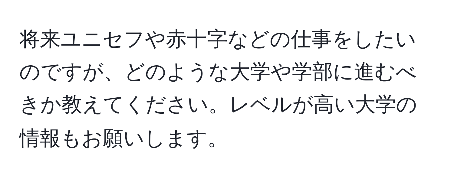 将来ユニセフや赤十字などの仕事をしたいのですが、どのような大学や学部に進むべきか教えてください。レベルが高い大学の情報もお願いします。