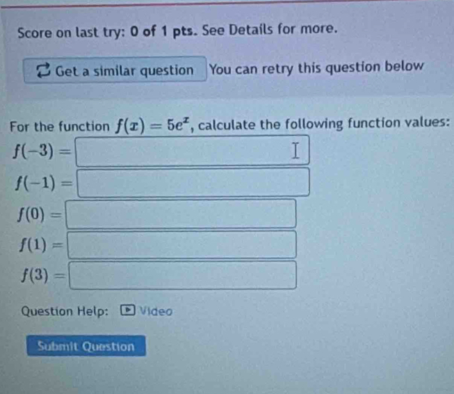 Score on last try: 0 of 1 pts. See Details for more. 
Get a similar question You can retry this question below 
For the function f(x)=5e^x , calculate the following function values:
f(-3)=
f(-1)=
f(0)=
f(1)=
f(3)=
Question Help: Video 
Submit Question