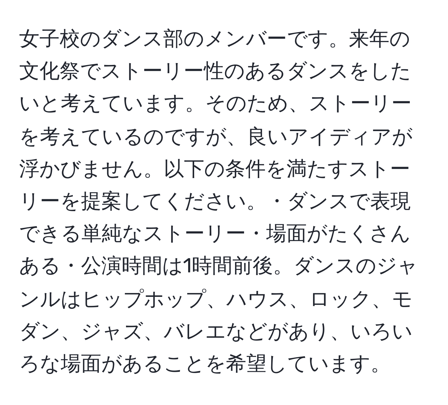 女子校のダンス部のメンバーです。来年の文化祭でストーリー性のあるダンスをしたいと考えています。そのため、ストーリーを考えているのですが、良いアイディアが浮かびません。以下の条件を満たすストーリーを提案してください。・ダンスで表現できる単純なストーリー・場面がたくさんある・公演時間は1時間前後。ダンスのジャンルはヒップホップ、ハウス、ロック、モダン、ジャズ、バレエなどがあり、いろいろな場面があることを希望しています。