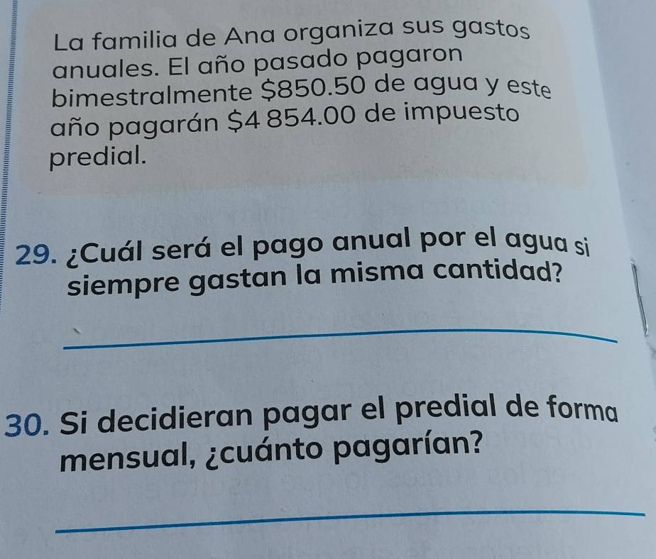 La familia de Ana organiza sus gastos 
anuales. El año pasado pagaron 
bimestralmente $850.50 de agua y este 
año pagarán $4 854.00 de impuesto 
predial. 
29. ¿Cuál será el pago anual por el agua si 
siempre gastan la misma cantidad? 
_ 
30. Si decidieran pagar el predial de forma 
mensual, ¿cuánto pagarían? 
_