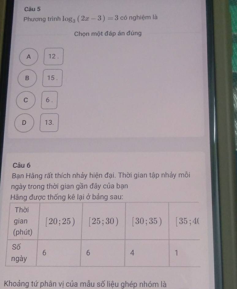 Phương trình log _3(2x-3)=3 có nghiệm là
Chọn một đáp án đúng
A 12 .
B 15 .
C 6 .
D 13.
Câu 6
Bạn Hằng rất thích nhảy hiện đại. Thời gian tập nhảy mỗi
ngày trong thời gian gần đây của bạn
Hằng được thống kê lại ở bảng sau:
Khoảng tứ phân vị của mẫu số liệu ghép nhóm là