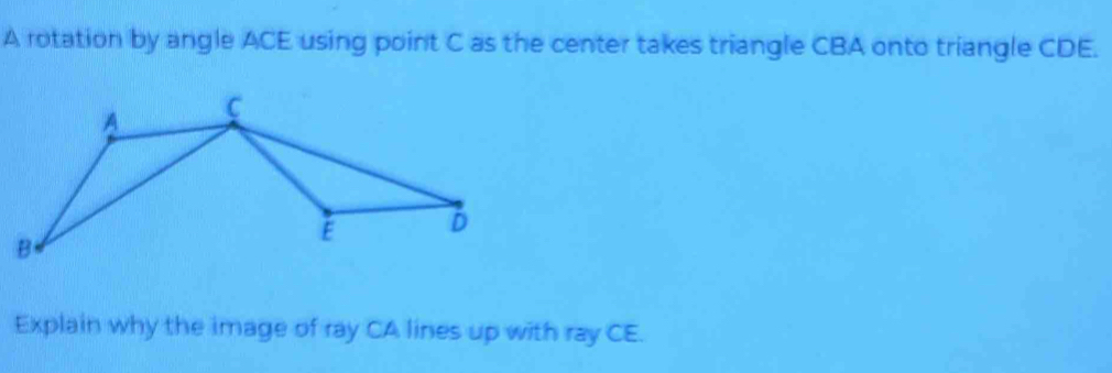 A rotation by angle ACE using point C as the center takes triangle CBA onto triangle CDE. 
Explain why the image of ray CA lines up with ray CE.