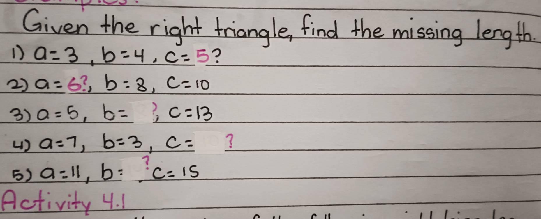 Given the right triangle, find the missing length 
1) a=3, b=4, c=5 ? 
2) a=6?, b=8, c=10
3) a=5, b=, c=13
() a=7, b=3, c= ? 
5) a=11, b=_  c=15
Activity 4. 1