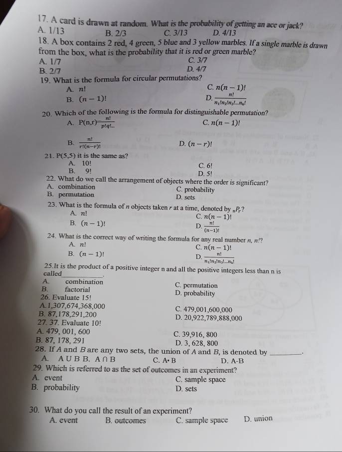 A card is drawn at random. What is the probability of getting an ace or jack?
A. 1/13 B. 2/3 C. 3/13 D. 4/13
18. A box contains 2 red, 4 green, 5 blue and 3 yellow marbles. If a single marble is drawn
from the box, what is the probability that it is red or green marble?
A. 1/7 C. 3/7
B. 2/7 D. 4/7
19. What is the formula for circular permutations?
C.
A. n! n(n-1)!
B. (n-1)! D. frac n!n_1!n_2!n_3!...n_k!
20. Which of the following is the formula for distinguishable permutation?
A. P(n,r)= n!/p!q!...  C. n(n-1)!
B.  n!/r!(n-r)! 
D. (n-r)!
21. P(5,5) it is the same as?
A. 10! C. 6!
B. 9! D. 5!
22. What do we call the arrangement of objects where the order is significant?
A. combination C. probability
B. permutation D. sets
23. What is the formula of n objects taken  at a time, denoted by „P?
A. n!
C. n(n-1)!
B. (n-1)!
D.  n!/(n-1)! 
24. What is the correct way of writing the formula for any real number n, n!?
A. n!
C. n(n-1)!
B. (n-1) D. frac n!n_1!n_2!n_3!...n_k!
25.It is the product of a positive integer n and all the positive integers less than n is
called_ _.
A. combination C. permutation
B. factorial D. probability
26. Evaluate 15!
A.1,307,674,368,000 C. 479,001,600,000
B. 87,178,291,200 D. 20,922,789,888,000
27. 37. Evaluate 10!
A. 479, 001, 600 C. 39,916, 800
B. 87, 178, 291 D. 3, 628, 800
28. If A and B are any two sets, the union of A and B, is denoted by _.
A. A∪ B B. A∩ B C. A· B D. A-B
29. Which is referred to as the set of outcomes in an experiment?
A. event C. sample space
B. probability D. sets
30. What do you call the result of an experiment?
A. event B. outcomes C. sample space D. union