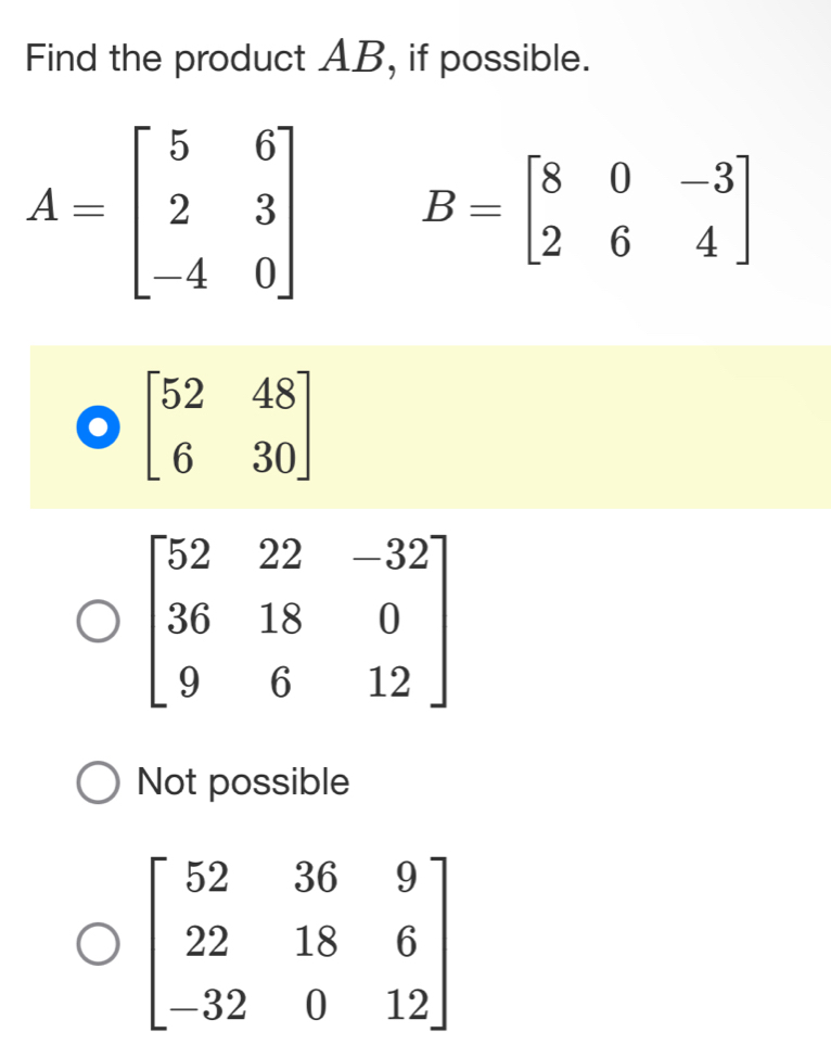 Find the product AB, if possible.
A=beginbmatrix 5&6 2&3 -4&0endbmatrix B=beginbmatrix 8&0&-3 2&6&4endbmatrix
beginbmatrix 52&48 6&30endbmatrix
Not possible