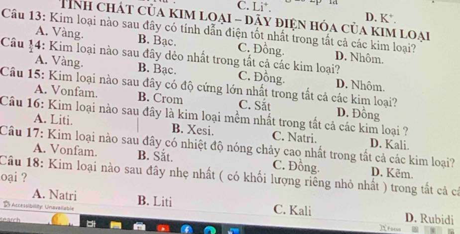 1d
C. Li⁺. D. K⁺.
Tính chát của kim loại - dãy điện hóa của kim loại
Câu 13: Kim loại nào sau đây có tính dẫn điện tốt nhất trong tất cả các kim loại?
A. Vàng. B. Bạc. C. Đồng. D. Nhôm.
Câu 14: Kim loại nào sau đây dẻo nhất trong tất cả các kim loại?
A. Vàng. B. Bạc. C. Đồng. D. Nhôm.
Câu 15: Kim loại nào sau đây có độ cứng lớn nhất trong tất cả các kim loại?
A. Vonfam. B. Crom C. Sắt D. Đồng
Câu 16: Kim loại nào sau đây là kim loại mềm nhất trong tất cả các kim loại ?
A. Liti. B. Xesi. C. Natri. D. Kali.
Câu 17: Kim loại nào sau đây có nhiệt độ nóng chảy cao nhất trong tất cả các kim loại?
A. Vonfam. B. Sắt. C. Đồng. D. Kẽm.
oại ? Câu 18: Kim loại nào sau đây nhẹ nhất ( có khối lượng riềng nhỏ nhất ) trong tất cả cả
A. Natri B. Liti C. Kali D. Rubidi
R Accessibility: Unavailable
search DFocus