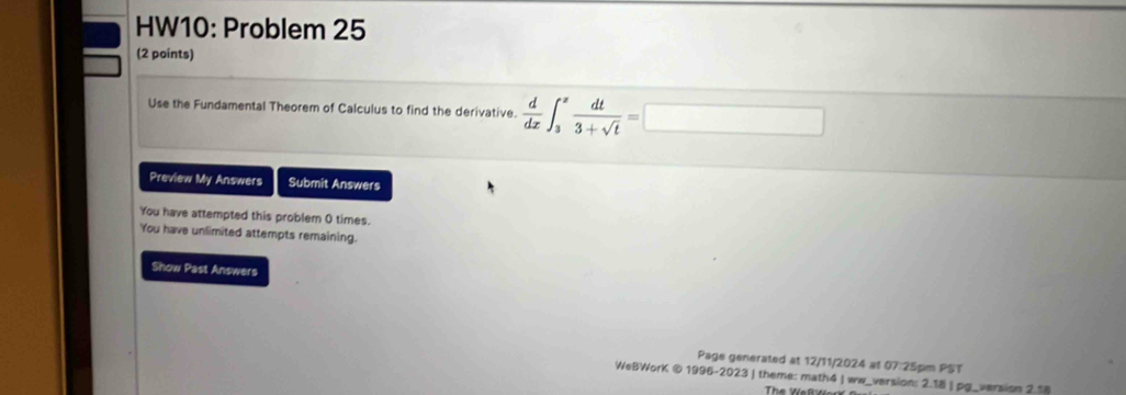 HW10: Problem 25 
(2 points) 
Use the Fundamental Theorem of Calculus to find the derivative.  d/dx ∈t _3^(zfrac dt)3+sqrt(t)=□
Preview My Answers Submit Answers 
You have attempted this problem 0 times. 
You have unlimited attempts remaining. 
Show Past Answers 
Page generated at 12/11/2024 at 07:25pm PST 
WeBWorK © 1996-2023 | theme: math4 | ww_version: 2.18 | pg_version 2.18 
The Weß Wer