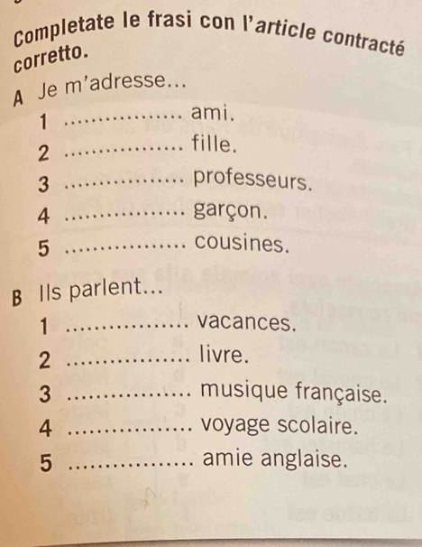 Completate le frasi con l'article contracté 
corretto. 
A Je m'adresse... 
1 
_ami. 
_2 
fille. 
_3 
professeurs. 
4 _garçon. 
_5 
cousines. 
B Ils parlent... 
_1 
vacances. 
_2 
livre. 
3 _musique française. 
4 _voyage scolaire. 
5 _amie anglaise.