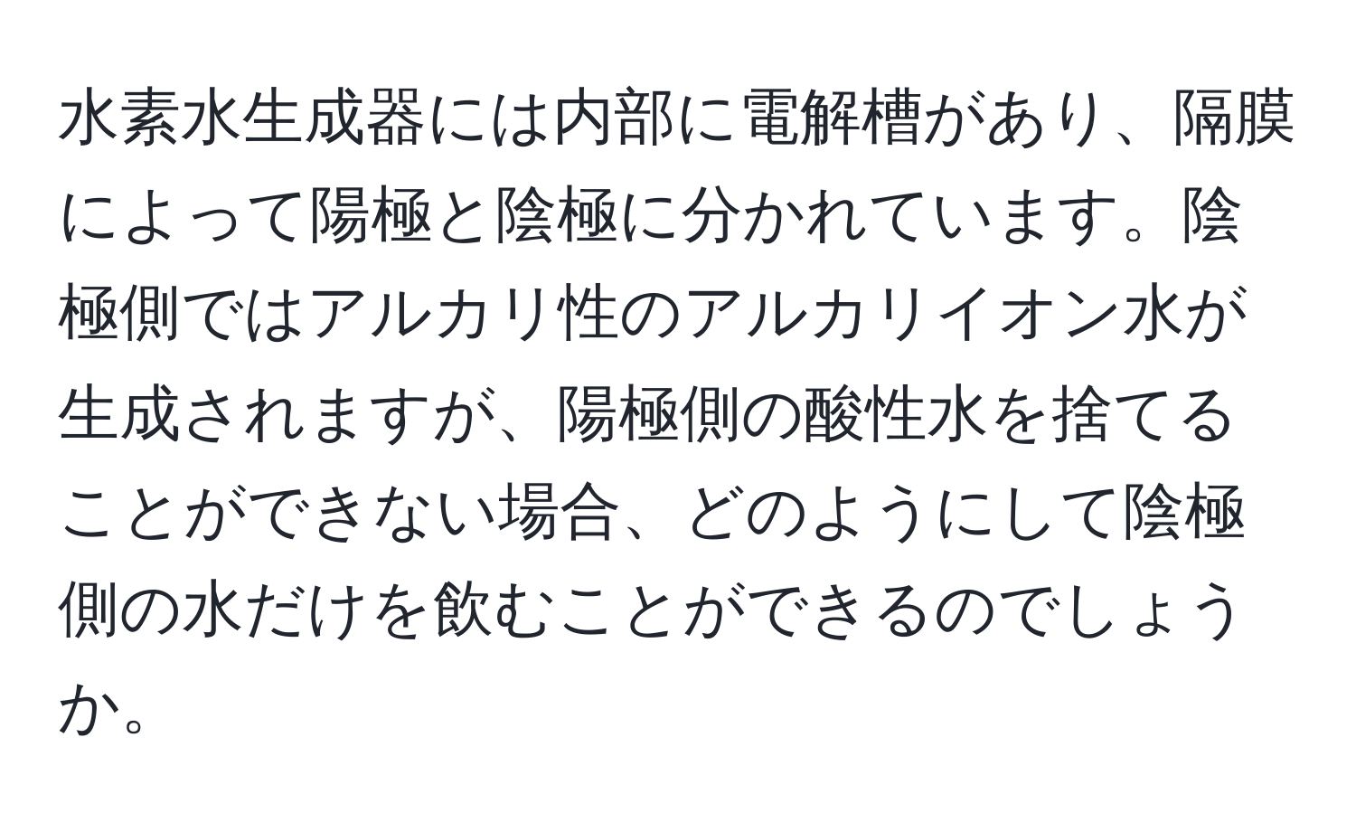 水素水生成器には内部に電解槽があり、隔膜によって陽極と陰極に分かれています。陰極側ではアルカリ性のアルカリイオン水が生成されますが、陽極側の酸性水を捨てることができない場合、どのようにして陰極側の水だけを飲むことができるのでしょうか。