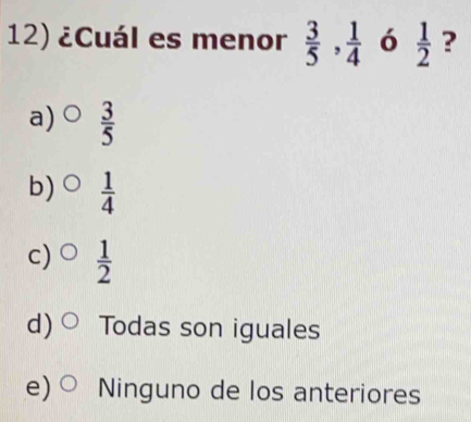 ¿Cuál es menor  3/5 ,  1/4  ó  1/2  ?
a)  3/5 
b)  1/4 
c)  1/2 
d) Todas son iguales
e) Ninguno de los anteriores