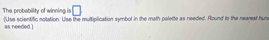 The probability of winning is □. 
(Use scientific notation. Use the multiplication symbol in the math palette as needed. Round to the nearest hun 
as needed.)