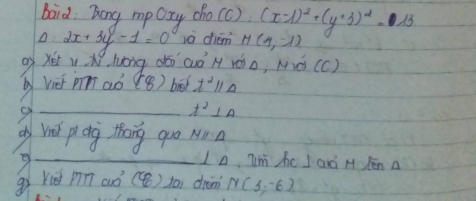 baid: Dong mp Oxy cho(c ) (x-1)^2+(y+3)^2=13
△: 2x+3y-1=0 va cién M(4,-1)
of xet luōng dó auó H ràn, Mà(c) 
( Vie pip aó (8) bef t^2parallel A
_c
t^2⊥ A
Qy Wie pi clng thang guo M1 
_e 
Lo lim hc I and H Rén a 
g Vie piTT auó (④) tāi drem N(3,-6)