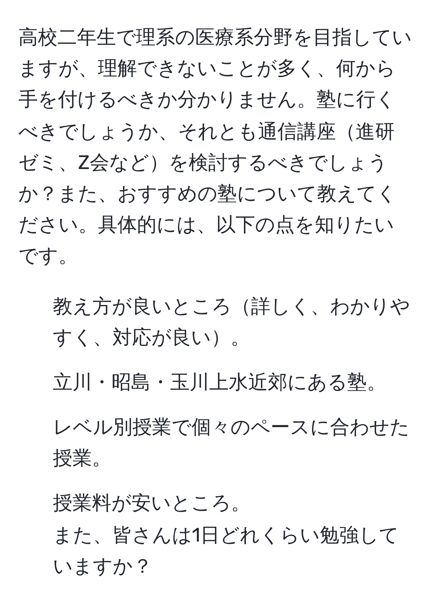 高校二年生で理系の医療系分野を目指していますが、理解できないことが多く、何から手を付けるべきか分かりません。塾に行くべきでしょうか、それとも通信講座進研ゼミ、Z会などを検討するべきでしょうか？また、おすすめの塾について教えてください。具体的には、以下の点を知りたいです。  
1. 教え方が良いところ詳しく、わかりやすく、対応が良い。  
2. 立川・昭島・玉川上水近郊にある塾。  
3. レベル別授業で個々のペースに合わせた授業。  
4. 授業料が安いところ。  
また、皆さんは1日どれくらい勉強していますか？