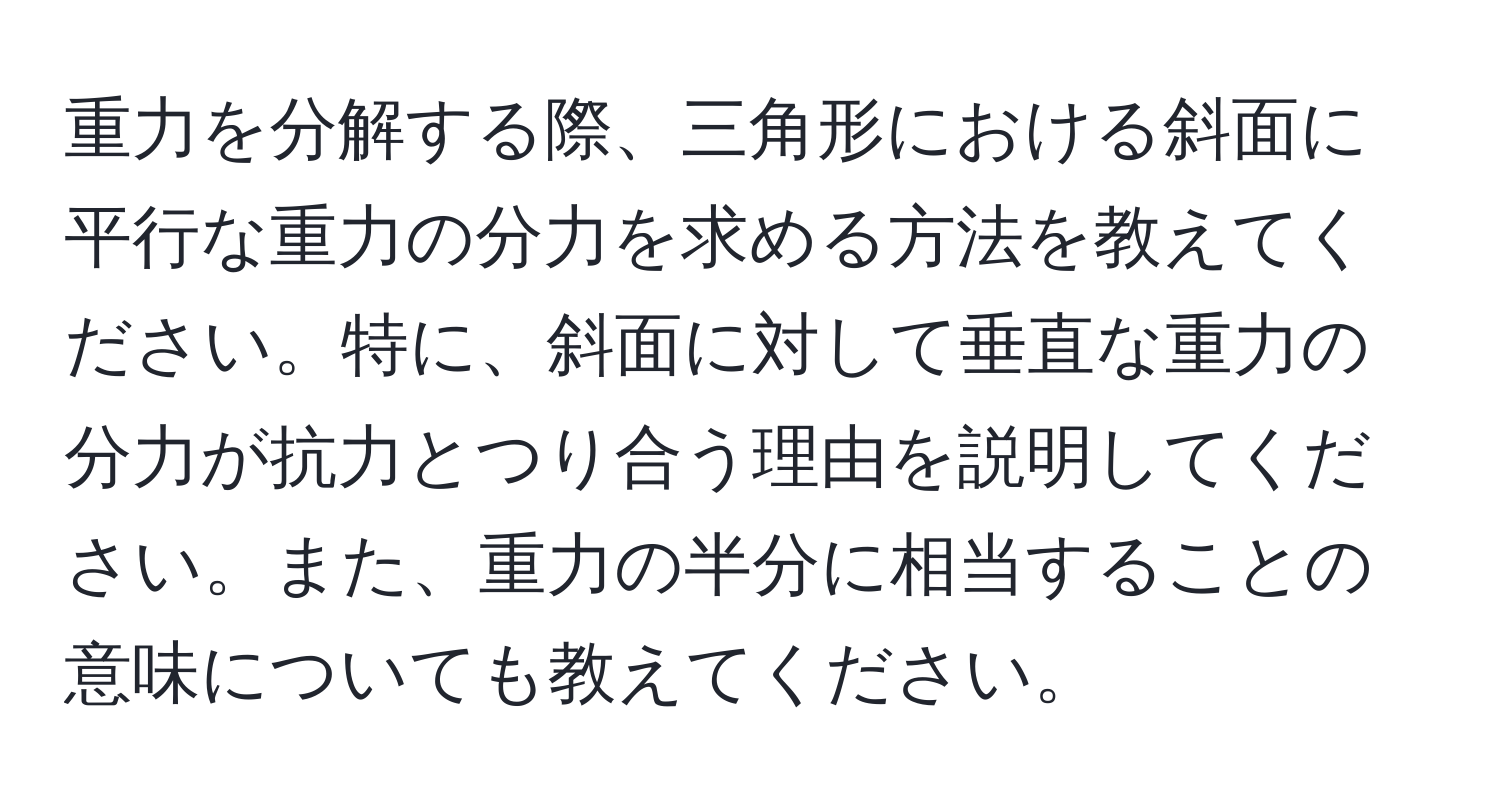 重力を分解する際、三角形における斜面に平行な重力の分力を求める方法を教えてください。特に、斜面に対して垂直な重力の分力が抗力とつり合う理由を説明してください。また、重力の半分に相当することの意味についても教えてください。