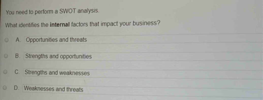 You need to perform a SWOT analysis.
What identifies the internal factors that impact your business?
A. Opportunities and threats
B. Strengths and opportunities
C. Strengths and weaknesses
D. Weaknesses and threats