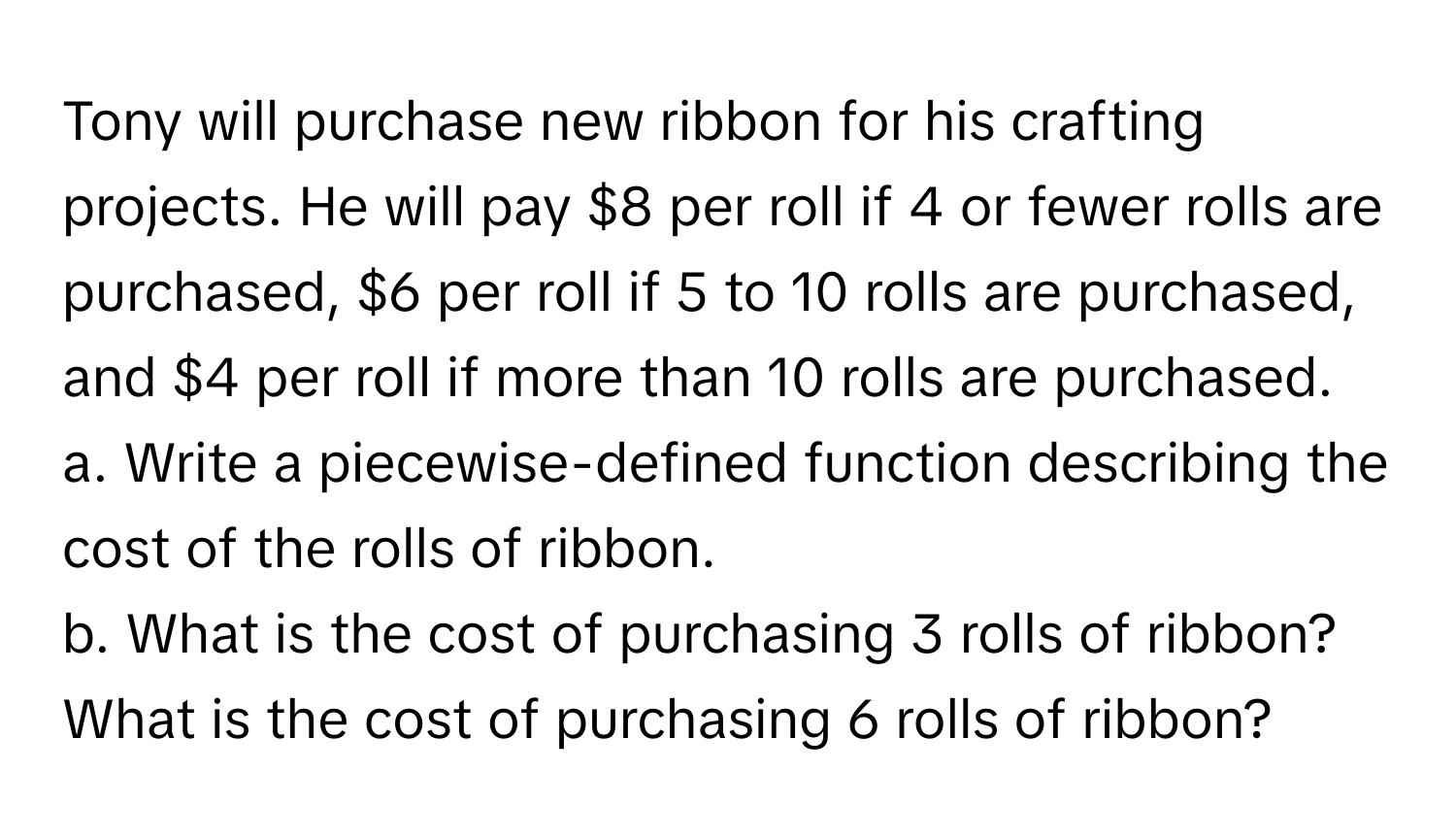 Tony will purchase new ribbon for his crafting projects. He will pay $8 per roll if 4 or fewer rolls are purchased, $6 per roll if 5 to 10 rolls are purchased, and $4 per roll if more than 10 rolls are purchased.
a. Write a piecewise-defined function describing the cost of the rolls of ribbon.
b. What is the cost of purchasing 3 rolls of ribbon? What is the cost of purchasing 6 rolls of ribbon?