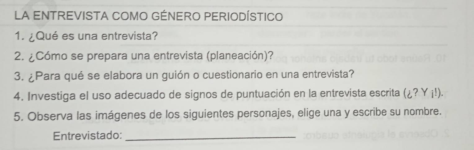 LA ENTREVISTA COMO GÉNERO PERIODÍSTICO 
1. ¿Qué es una entrevista? 
2. ¿Cómo se prepara una entrevista (planeación)? 
3. ¿Para qué se elabora un guión o cuestionario en una entrevista? 
4. Investiga el uso adecuado de signos de puntuación en la entrevista escrita (¿? Y ¡!). 
5. Observa las imágenes de los siguientes personajes, elige una y escribe su nombre. 
Entrevistado:_