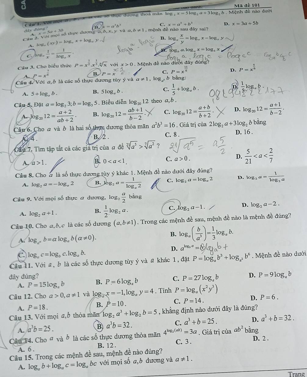 a
Mã đề 101
la các số thực đương thoả mãn log  . x=5log _2a+3log _2b Mệnh đề nào dưới
Cầu 1. Với mội ở
B. x=a^5b^3
C. x=a^5+b^3 D. x=3a+5b
đây đúng?
x=5a+3b
Cầu 2. Với mọi số thực dương a,b, x, y và a,b!= 1 , mệnh đề nào sau đây sai?
A. 10 g_a(xy)=log _ax+log _ay.sqrt()
B. log _a x/y =log _ax-log _ay
C./og。  1/x =frac 1log _ax.
D. log a.log _ax=log _bx
Câu 3. Cho biểu thức P=x^(frac 1)2.x^(frac 1)3.sqrt[6](x) với x>0.  Mệnh đề nào dưới đây dúng?
B P=x^x
C. P=x^(frac 11)6
D. P=x^(frac 5)6
A. P=x^(frac 7)6
Câu 4. Với a,b là các số thực dương tùy ý và a!= 1,log _a^3b bàng:
B. 5log _ab.
C.  1/5 +log _ab.
6 frac 1log _ab
A. 5+log _ab.
Câu 5. Đặt a=log _23;b=log _35. Biểu diễn log _2012 theo a, b .
A. ,log _2012= (a+2)/ab+2 . B. log _2012= (ab+1)/b-2 . C. log _2012= (a+b)/b+2 . D. log _2012= (a+1)/b-2 .
Câu 6. Cho đ và b là hai số thực dương thỏa mãn a^2b^3=16. Giá trị của 2log _2a+3log _2 b bằng
0 4 . B. 2 .
C. 8 . D. 16 .
Cầu 7. Tìm tập tất cả các giả trị của a đề sqrt[21](a^5)>sqrt[7](a^2) ?
B.
A, a>1. 0
C. a>0. D.  5/21 
Câu 8. Cho 2 là số thực dương tùy ý khác 1. Mệnh đề nào dưới đây đúng?
A. log _2a=-log _a2 B. log _2a=frac 1log _a2 C. log _2a=log _a2 D. log _2a=frac 1log _2a
Câu 9. Với mọi số thực a dương, . log _2 a/2  bằng
B.  1/2 log _2a.
C. log _2a-1.
D. log _2a-2.
A. log _2a+1.
Câu 10. Cho a,b,c là các số dương (a,b!= 1). Trong các mệnh đề sau, mệnh đề nào là mệnh đề đúng?
A. log _a^(a^a^a)b=alpha log _ab(alpha != 0).
B. log _a( b/a^3 )= 1/3 log _ab.
D. a^(log _b)a=
C log _ac=log _bc.log _ab.
Câu 11. Với a, b là các số thực dương tùy ý và # khác 1, đặt P=log _ab^3+log _a^2b^6.  Mệnh đề nào dưới
đây đúng? D. P=9log _ab
C.
A. P=15log _ab B. P=6log _ab P=27log _ab
Câu 12. Cho a>0,a!= 1 và log _ax=-1,log _ay=4. Tính P=log _a(x^2y^3)
D. P=6.
B. P=10.
C. P=14.
A. P=18.
Câu 13. Với mọi a,b thỏa mãm log _2a^3+log _2b=5 , khẳng định nào dưới đây là đúng?
D. a^3+b=32.
B a^3b=32.
C. a^3+b=25.
A. a^3b=25.
Câu 14. Cho đ và ở là các số thực dương thỏa mãn 4^(log _2)(ab)=3a. Giá trị của ab^2 bằng
C. 3 .
D. 2 .
A. 6 . B. 12 .
Câu 15. Trong các mệnh đề sau, mệnh đề nào đúng?
A. log _ab+log _ac=log _abc với mọi số a,b dương và a!= 1.
Trang