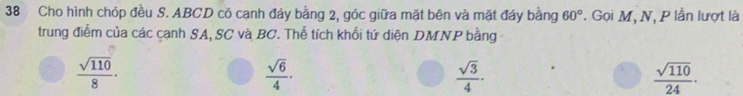 Cho hình chóp đều S. ABCD có cạnh đáy bằng 2, góc giữa mặt bên và mặt đáy bằng 60°. Gọi M, N, P lần lượt là
trung điễm của các cạnh SA, SC và BC. Thễ tích khối tứ diện DMNP bằng
 sqrt(110)/8 .
 sqrt(6)/4 ·
 sqrt(3)/4 ·
 sqrt(110)/24 ·