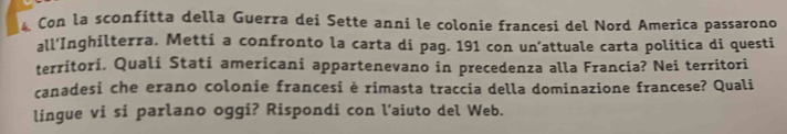 Con la sconfitta della Guerra dei Sette anni le colonie francesi del Nord America passarono 
all’Inghilterra. Metti a confronto la carta di pag. 191 con un’attuale carta politica di questi 
territori. Quali Stati americani appartenevano in precedenza alla Francia? Nei territori 
canadesi che erano colonie francesi è rimasta traccia della dominazione francese? Quali 
lingue vi si parlano oggi? Rispondi con l’aiuto del Web.