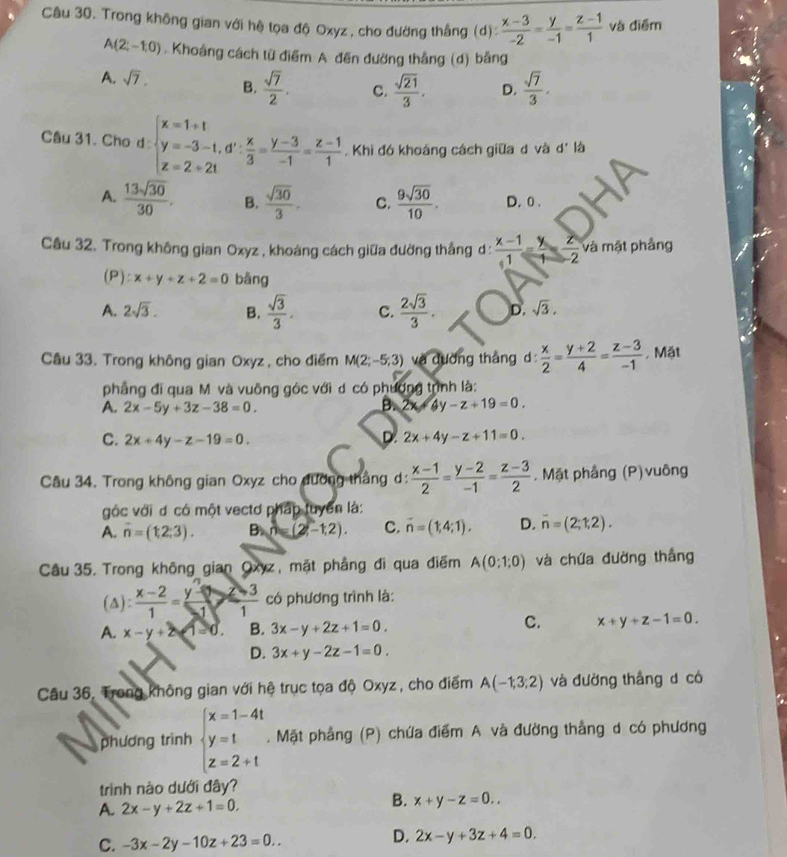 Trong không gian với hệ tọa độ Oxyz , cho đường thắng (d):  (x-3)/-2 = y/-1 = (z-1)/1  và điểm
A(2;-1,0) Khoảng cách từ điểm A đến đường thắng (d) bằng
A. sqrt(7).
B.  sqrt(7)/2 .  sqrt(21)/3 , D.  sqrt(7)/3 ,
C.
Câu 31. Cho d: beginarrayl x=1+t y=-3-t,d': x/3 = (y-3)/-1 = (z-1)/1 endarray.. Khi đó khoảng cách giữa d và d' l
A.  13sqrt(30)/30 . B.  sqrt(30)/3 . C.  9sqrt(30)/10 . D. 0 .
Câu 32. Trong không gian Oxyz , khoáng cách giữa đường thắng d :  (x-1)/1 = y/1 = z/-2  và mặt phẳng
(P): x+y+z+2=0 bǎng
A. 2sqrt(3). B.  sqrt(3)/3 .  2sqrt(3)/3 .
C.
D. sqrt(3).
Câu 33. Trong không gian Oxyz , cho điểm M(2;-5;3) và dường tháng d  x/2 = (y+2)/4 = (z-3)/-1 . Mặt
phẳng đi qua M và vuỡng góc với d có phương trình là:
A. 2x-5y+3z-38=0.
B. 4y-z+19=0.
C. 2x+4y-z-19=0. D. 2x+4y-z+11=0.
Câu 34. Trong không gian Oxyz cho đường thắng d:  (x-1)/2 = (y-2)/-1 = (z-3)/2 . Mặt phầng (P)vuông
góc với d có một vectơ pháp tuyển là:
A. n=(1,2,3). B. n=(2,-1,2). C. overline n=(1;4;1). D. overline n=(2;1,2).
Câu 35. Trong không_ gian Oxyz, mặt phẳng đi qua điểm A(0:1;0) và chứa đường thắng
(△):  (x-2)/1 = (y-3)/1  có phương trình là:
C.
A. x-y+2arrow 1=0. B. 3x-y+2z+1=0. x+y+z-1=0.
D. 3x+y-2z-1=0.
Câu 36. Trong không gian với hệ trục tọa độ Oxyz , cho điểm A(-1;3;2) và đường thắng d có
phương trình beginarrayl x=1-4t y=t z=2+tendarray.. Mặt phẳng (P) chứa điểm A và đường thắng d có phương
trinh nào dưới đây?
A. 2x-y+2z+1=0.
B. x+y-z=0..
C. -3x-2y-10z+23=0..
D. 2x-y+3z+4=0.