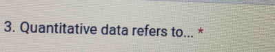 Quantitative data refers to... *