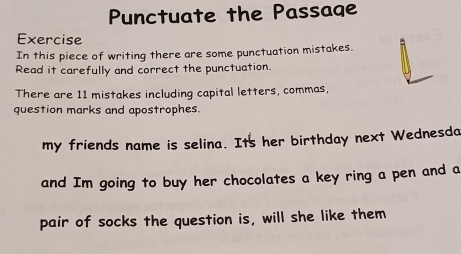 Punctuate the Passage 
Exercise 
In this piece of writing there are some punctuation mistakes. 
Read it carefully and correct the punctuation. 
There are 11 mistakes including capital letters, commas, 
question marks and apostrophes. 
my friends name is selina. Its her birthday next Wednesdo 
and Im going to buy her chocolates a key ring a pen and a 
pair of socks the question is, will she like them