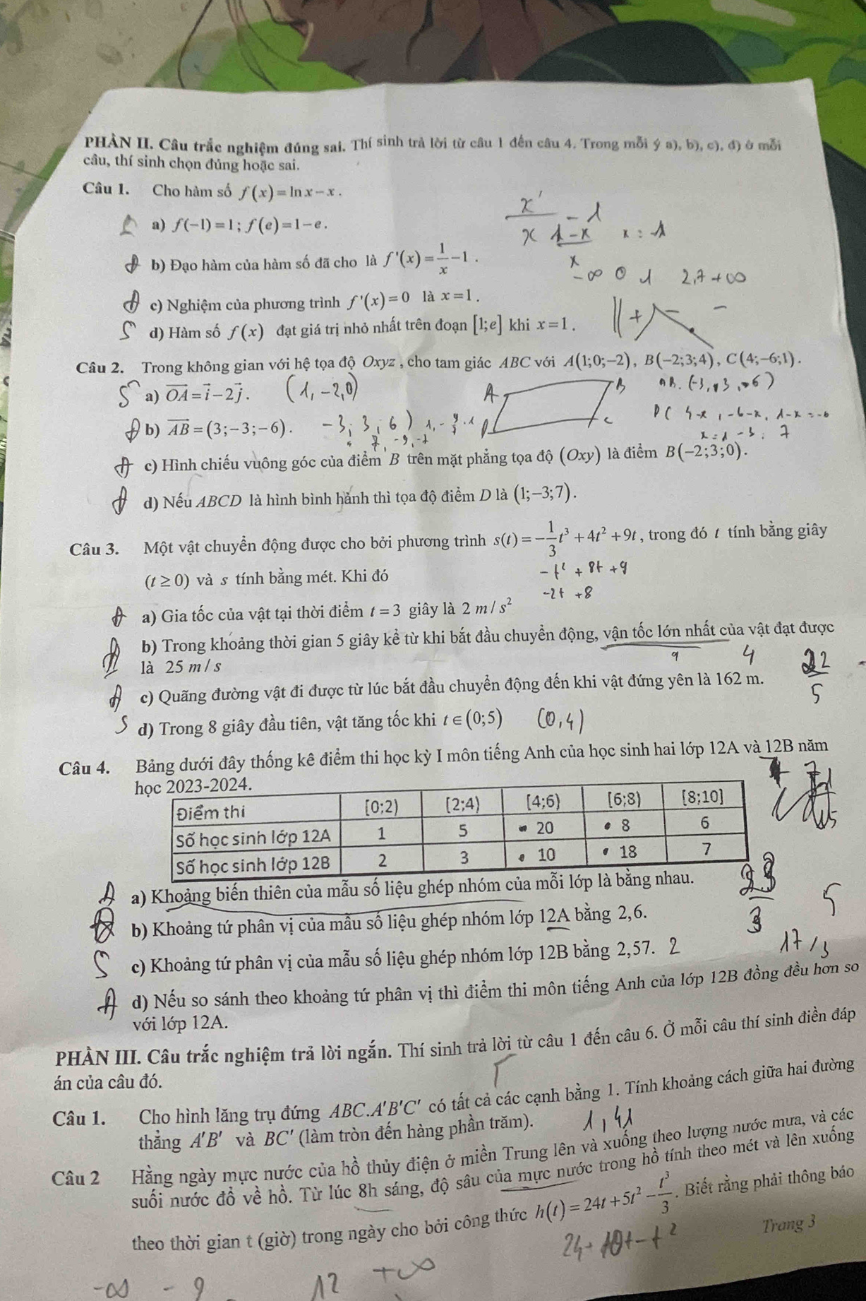 PHẢN II. Câu trắc nghiệm đúng sai. Thí sinh trả lời từ câu 1 đến câu 4. Trong mỗi  (a),b),c),d) è mỗi
câu, thí sinh chọn đủng hoặc sai.
Câu 1. Cho hàm số f(x)=ln x-x.
a) f(-1)=1;f(e)=1-e.
b) Đạo hàm của hàm số đã cho là f'(x)= 1/x -1.
c) Nghiệm của phương trình f'(x)=0 là x=1.
d) Hàm số f(x) đạt giá trị nhỏ nhất trên đoạn [1;e] khi x=1.
Câu 2. Trong không gian với hệ tọa độ Oxyz , cho tam giác ABC ' với A(1;0;-2),B(-2;3;4),
a) vector OA=vector i-2vector j. (1,-2,0)
b) vector AB=(3;-3;-6).
c) Hình chiếu vuông góc của điểm B trên mặt phẳng tọa dhat Q(Oxy) là điểm B(-2;3;0)
d) Nếu ABCD là hình bình hành thì tọa độ điểm D là (1;-3;7).
Câu 3. Một vật chuyển động được cho bởi phương trình s(t)=- 1/3 t^3+4t^2+9t , trong đó  tính bằng giây
(t≥ 0) và s tính bằng mét. Khi đó -t^2+8t+9
-2t+8
a) Gia tốc của vật tại thời điểm t=3 giây là 2m/s^2
b) Trong khoảng thời gian 5 giây kể từ khi bắt đầu chuyền động, vận tốc lớn nhất của vật đạt được
là 25 m / s
c) Quãng đường vật đi được từ lúc bắt đầu chuyển động đến khi vật đứng yên là 162 m.
d) Trong 8 giây đầu tiên, vật tăng tốc khi t∈ (0;5)
Câu 4. Bảng dưới đây thống kê điểm thi học kỳ I môn tiếng Anh của học sinh hai lớp 12A và 12B năm
a) Khoảng biến thiên của mẫu số liệu ghép nhóm
b) Khoảng tứ phân vị của mẫu số liệu ghép nhóm lớp 12A bằng 2,6.
c) Khoảng tứ phân vị của mẫu số liệu ghép nhóm lớp 12B bằng 2,57. 2
d) Nếu so sánh theo khoảng tứ phân vị thì điểm thi môn tiếng Anh của lớp 12B đồng đều hơn so
với lớp 12A.
PHẢN III. Câu trắc nghiệm trả lời ngắn. Thí sinh trả lời từ câu 1 đến câu 6. Ở mỗi câu thí sinh điền đáp
án của câu đó.
Câu 1. Cho hình lăng trụ đứng ABC.A 'B'C' có tất cả các cạnh bằng 1. Tính khoảng cách giữa hai đường
thẳng A'B' và BC' (làm tròn đến hàng phần trăm).
Câu 2  Hằng ngày mực nước của hồ thủy điện ở miền Trung lên và xuống theo lượng nước mưa, và các
suối nước đồ về hồ. Từ lúc 8h sáng, độ sâu của mực nước trong hồ tính theo mét và lên xuống
theo thời gian t (giờ) trong ngày cho bởi công thức h(t)=24t+5t^2- t^3/3 . Biết rằng phải thông báo
Trang 3