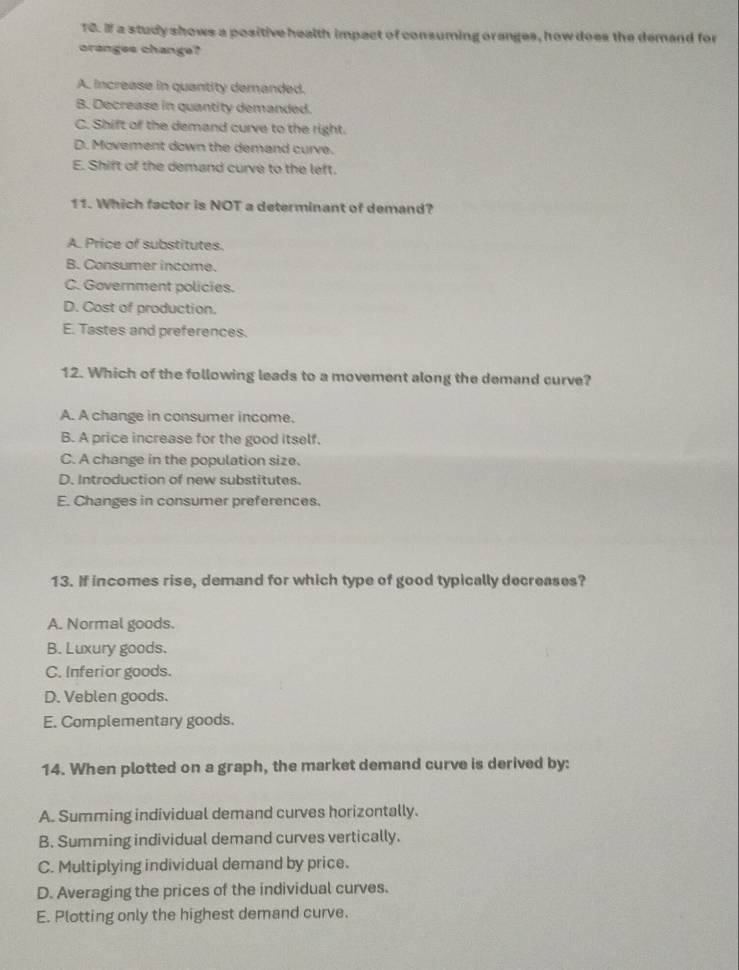 If a study shows a positive health impact of consuming oranges, how does the demand for
oranges change?
A. increase in quantity demanded.
B. Decrease in quantity demanded.
C. Shift of the demand curve to the right.
D. Movement down the demand curve.
E. Shift of the demand curve to the left.
11. Which factor is NOT a determinant of demand?
A. Price of substitutes.
B. Consumer income.
C. Government policies.
D. Cost of production.
E. Tastes and preferences.
12. Which of the following leads to a movement along the demand curve?
A. A change in consumer income.
B. A price increase for the good itself.
C. A change in the population size.
D. Introduction of new substitutes.
E. Changes in consumer preferences.
13. If incomes rise, demand for which type of good typically decreases?
A. Normal goods.
B. Luxury goods.
C. Inferior goods.
D. Veblen goods.
E. Complementary goods.
14. When plotted on a graph, the market demand curve is derived by:
A. Summing individual demand curves horizontally.
B. Summing individual demand curves vertically.
C. Multiplying individual demand by price.
D. Averaging the prices of the individual curves.
E. Plotting only the highest demand curve.