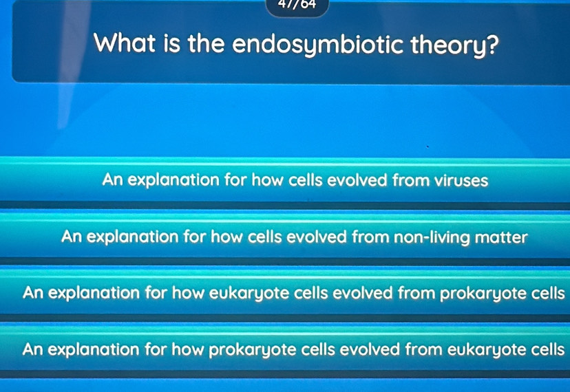 47/64
What is the endosymbiotic theory?
An explanation for how cells evolved from viruses
An explanation for how cells evolved from non-living matter
An explanation for how eukaryote cells evolved from prokaryote cells
An explanation for how prokaryote cells evolved from eukaryote cells