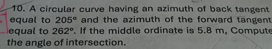 A circular curve having an azimuth of back tangent 
equal to 205° and the azimuth of the forward tangent 
equal to 262°. If the middle ordinate is 5.8 m, Compute 
the angle of intersection.