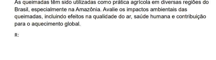 As queimadas têm sido utilizadas como prática agrícola em diversas regiões do 
Brasil, especialmente na Amazônia. Avalie os impactos ambientais das 
queimadas, incluindo efeitos na qualidade do ar, saúde humana e contribuição 
para o aquecimento global. 
R: