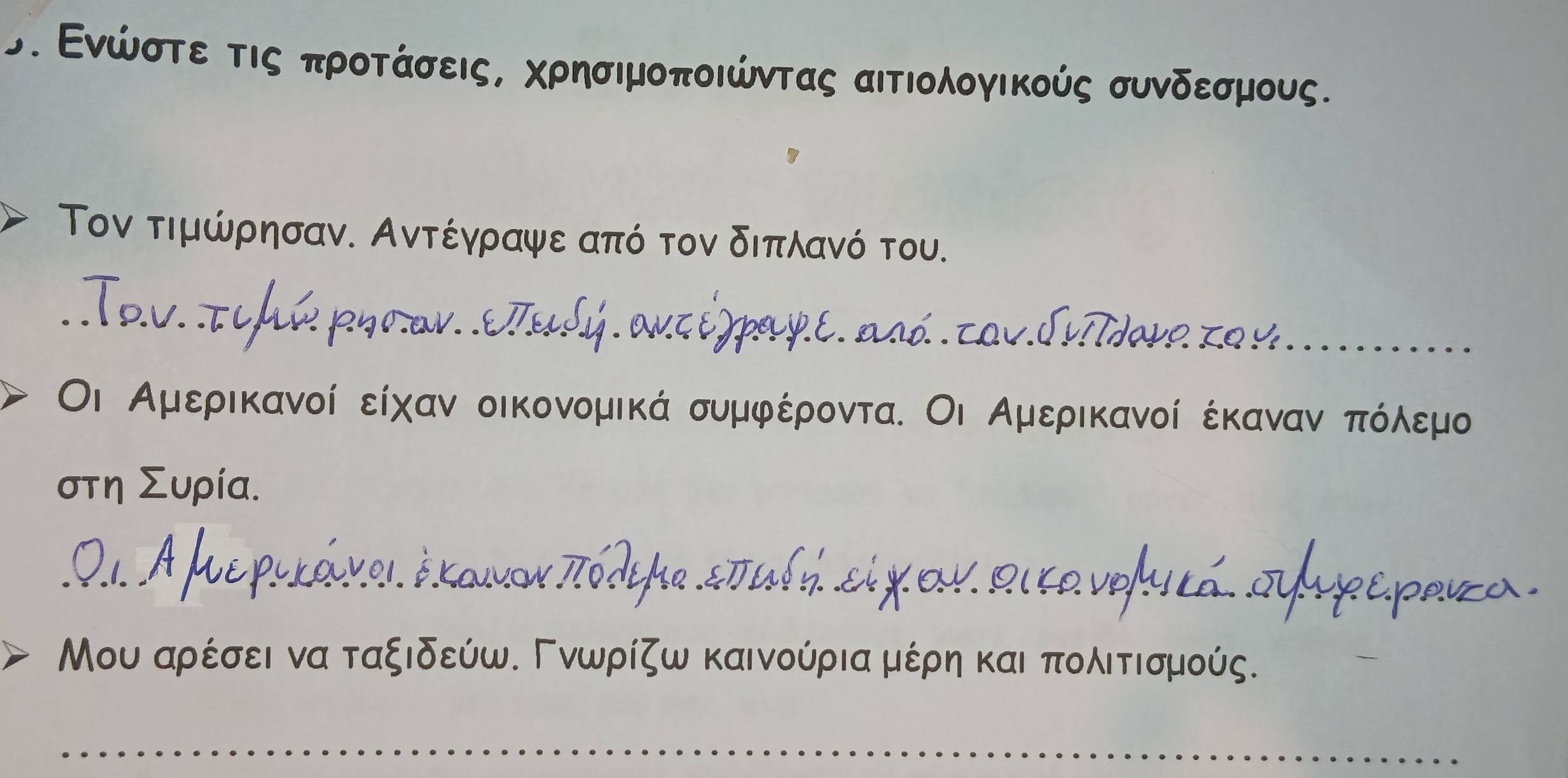 σ. Ενώστε τις προτάσεις, χρησιμοποιώντας αιτιολογικούς συνδεσμους. 
Τον τιμώρησαν. Αντέγραψε από τον διπλανό του. 
To.v. τιμй pηrον. .επuLy.aκt ύ paγ.e. asd. cov.Indave zo y..... 
Οι Αμερικανοί είχαν οικονομικά συμφέροντα. Οι Αμερικανοί έκαναννοπόλοεμο 
στη Συρία. 
0.1. A fre puκάνοι. έκaνον πódepe staί ή εl χ ου. ρικονομκά. συρερaιza 
Μου αρέσει να ταξιδεύω. Γνωρίζω καινούριααμέρηη και πολιτισμούς.