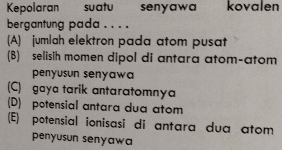 Kepolaran suatu senyawa kovalen
bergantung pada . . . .
(A) jumlah elektron pada atom pusat
(B) selisih momen dipol di antara atom-atom
penyusun senyawa
(C) gaya tarik antaratomnya
(D) potensial antara dua atom
(E) potensial ionisasi di antara dua atom
penyusun senyawa