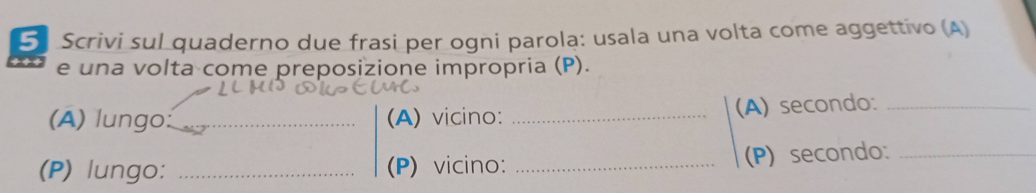 Scrivi sul quaderno due frasi per ogni parola: usala una volta come aggettivo (A) 
e una volta come preposizione impropria (P). 
(A) lungo:_ (A) vicino: _(A) secondo:_ 
(P) lungo: _(P) vicino:_ 
(P) secondo_