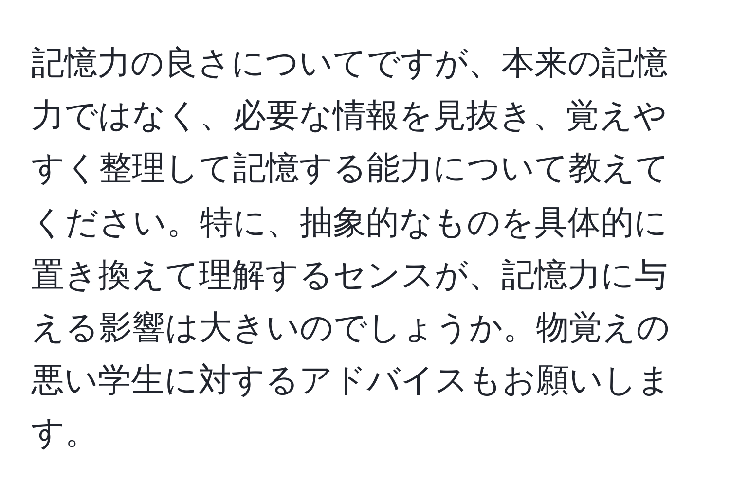 記憶力の良さについてですが、本来の記憶力ではなく、必要な情報を見抜き、覚えやすく整理して記憶する能力について教えてください。特に、抽象的なものを具体的に置き換えて理解するセンスが、記憶力に与える影響は大きいのでしょうか。物覚えの悪い学生に対するアドバイスもお願いします。