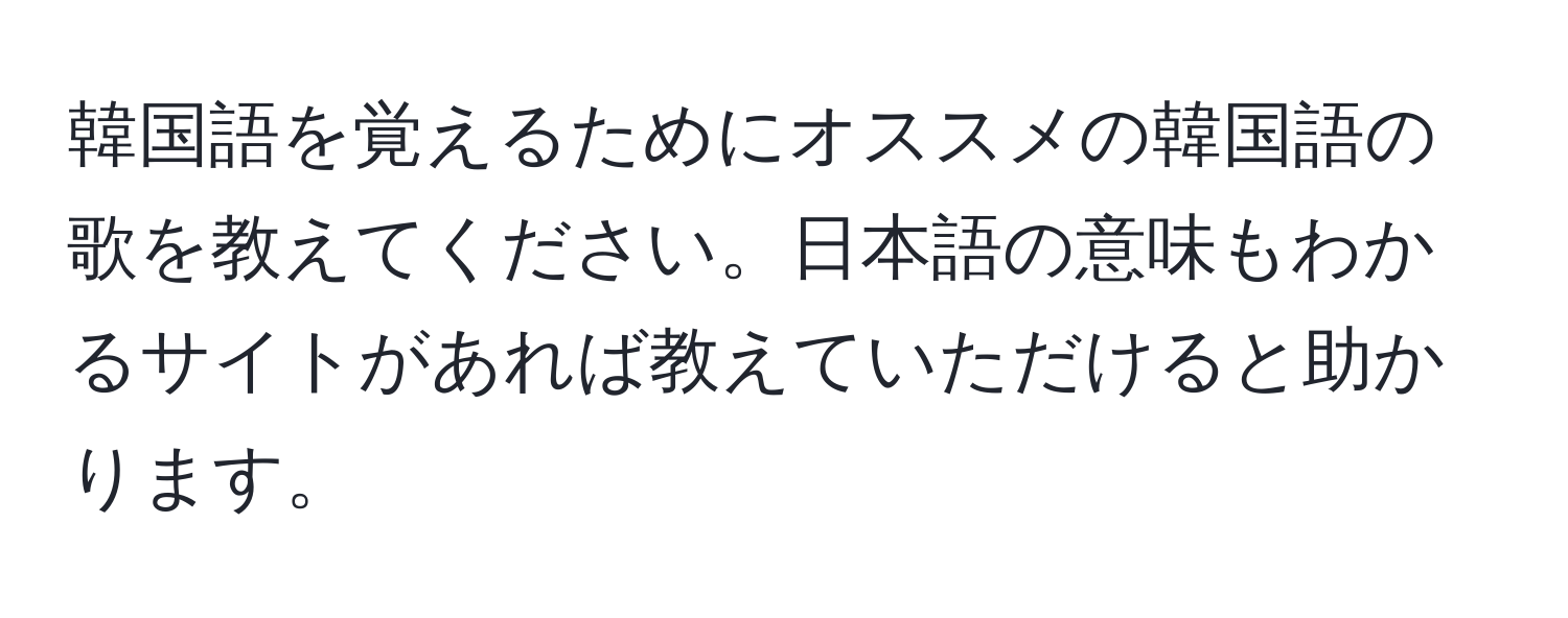 韓国語を覚えるためにオススメの韓国語の歌を教えてください。日本語の意味もわかるサイトがあれば教えていただけると助かります。