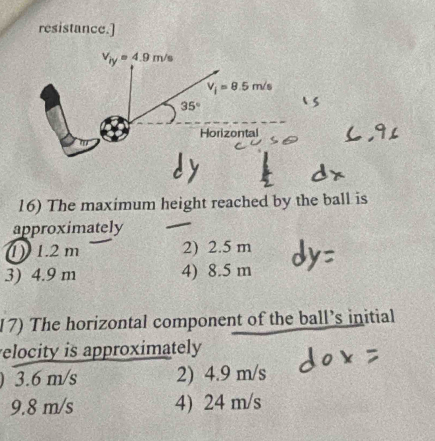 resistance.]
V_iy=4.9m/s
V_i=8.5m/s
35°
Horizontal
16) The maximum height reached by the ball is
approximately
1) 1.2 m 2) 2.5 m
3) 4.9 m 4) 8.5 m
17) The horizontal component of the ball's initial
elocity is approximately
) 3.6 m/s 2) 4.9 m/s
9.8 m/s 4) 24 m/s