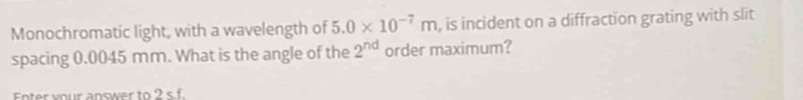 Monochromatic light, with a wavelength of 5.0* 10^(-7)m , is incident on a diffraction grating with slit 
spacing 0.0045 mm. What is the angle of the 2^(nd) order maximum? 
Enter your answer to 2 s f.