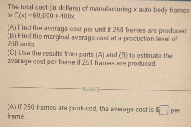 The total cost (in dollars) of manufacturing x auto body frames 
is C(x)=60,000+400x. 
(A) Find the average cost per unit if 250 frames are produced. 
(B) Find the marginal average cost at a production level of
250 units. 
(C) Use the results from parts (A) and (B) to estimate the 
average cost per frame if 251 frames are produced. 
(A) If 250 frames are produced, the average cost is $□ per 
frame.