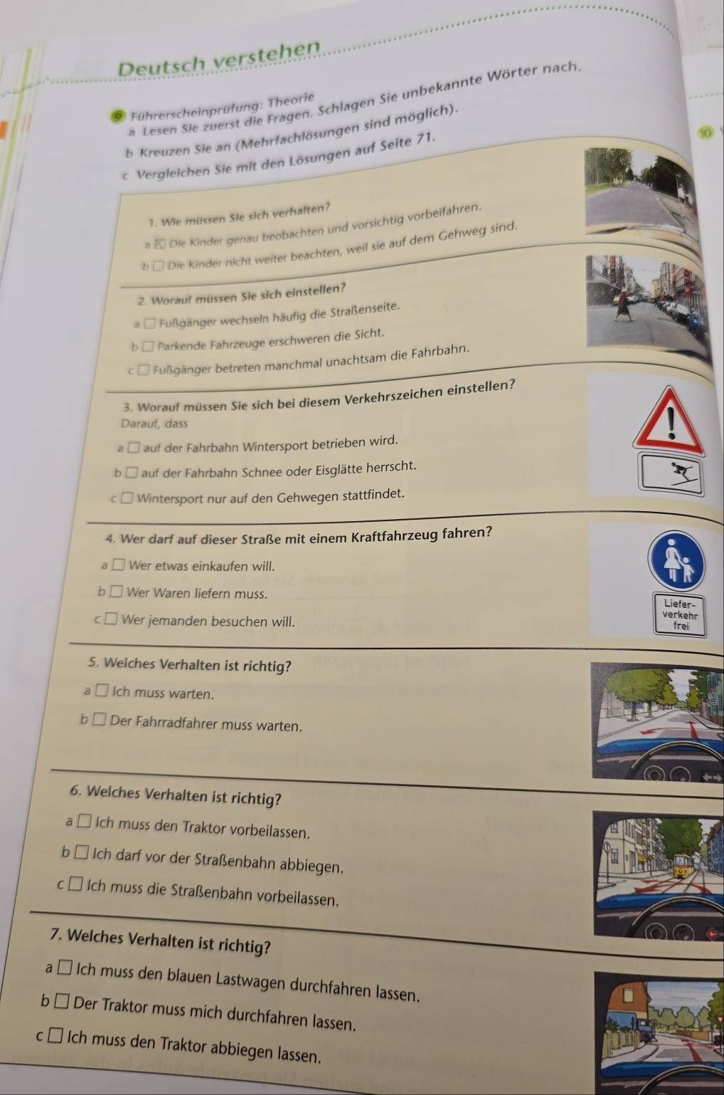 Deutsch verstehen
a Lesen Sie zuerst die Fragen. Schlagen Sie unbekannte Wörter nach
Führerscheinprüfung: Theorie
b Kreuzen Sie an (Mehrfachlösungen sind möglich)
c Vergleichen Sie mit den Lösungen auf Seite 71.
1. Wie müssen Sie sich verhalten?
* Die Kinder genau beobachten und vorsichtig vorbeifahren.
b □ Die Kinder nicht weiter beachten, weil sie auf dem Gehweg sind.
2. Worauf müssen Sie sich einstellen?
*   Fußgänger wechseln häufig die Straßenseite.
Parkende Fahrzeuge erschweren die Sicht.
Fußgänger betreten manchmal unachtsam die Fahrbahn.
3. Worauf müssen Sie sich bei diesem Verkehrszeichen einstellen?
Darauf, dass
auf der Fahrbahn Wintersport betrieben wird.
auf der Fahrbahn Schnee oder Eisglätte herrscht.
Wintersport nur auf den Gehwegen stattfindet.
4. Wer darf auf dieser Straße mit einem Kraftfahrzeug fahren?
a Wer etwas einkaufen will.
Wer Waren liefern muss.
Liefer-
verkehr
Wer jemanden besuchen will. frei
5. Welches Verhalten ist richtig?
Ich muss warten.
b Der Fahrradfahrer muss warten.
6. Welches Verhalten ist richtig?
a Ich muss den Traktor vorbeilassen.
b Ich darf vor der Straßenbahn abbiegen.
C * Ich muss die Straßenbahn vorbeilassen.
7. Welches Verhalten ist richtig?
a Ich muss den blauen Lastwagen durchfahren lassen.
b Der Traktor muss mich durchfahren lassen.
C Ich muss den Traktor abbiegen lassen.