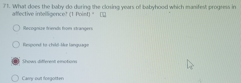 What does the baby do during the closing years of babyhood which manifest progress in
affective intelligence? (1 Point) *
Recognize friends from strangers
Respond to child-like language
Shows different emotions
Carry out forgotten