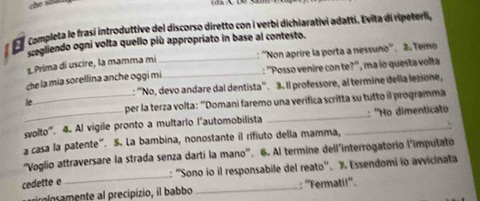 che shat (dã X 1ê Sâm 
completa le frasí introduttive del discorso diretto con i verbi dichiarativi adattí. Evita di ripeteri, 
scegliendo ogni volta quello più appropriato in base al contesto. 
1. Prima di uscire, la mamma mi _: ''Non aprire la porta a nessuno''. ã Temo 
che la mía sorellina anche oggi mi ._ : ''Posso venire con te?'', ma io questa volta 
: 'No, devo andare dal dentista”. 3. Il professore, al termine della lezione, 
_per la terza volta: “Domani faremo una verifica scritta su tutto il programma 
ie 
svolto”. 4. Al vigile pronto a multario l’automobilista __: ''Họ dimenticato 
a casa la patente". 5. La bambina, nonostante il rifiuto della mamma, 
'Voglio attraversare la strada senza dartí la mano'. 6. Al termine dell'interrogatorio l'imputato 
cedette e _: “Sono io il responsabile del reato'. % Essendomi io avvicinata 
ricolosamente al precipizio, il babbo _: “Fermati!”.