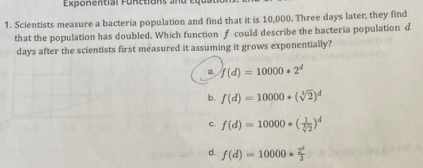 Exponential Functions and equ
1. Scientists measure a bacteria population and find that it is 10,000. Three days later, they find
that the population has doubled. Which function f could describe the bacteria population d
days after the scientists first measured it assuming it grows exponentially?
a. f(d)=10000*2^d
b. f(d)=10000*(sqrt[3](2))^d
c. f(d)=10000*( 1/sqrt[3](2) )^d
d. f(d)=10000* 2^d/3 