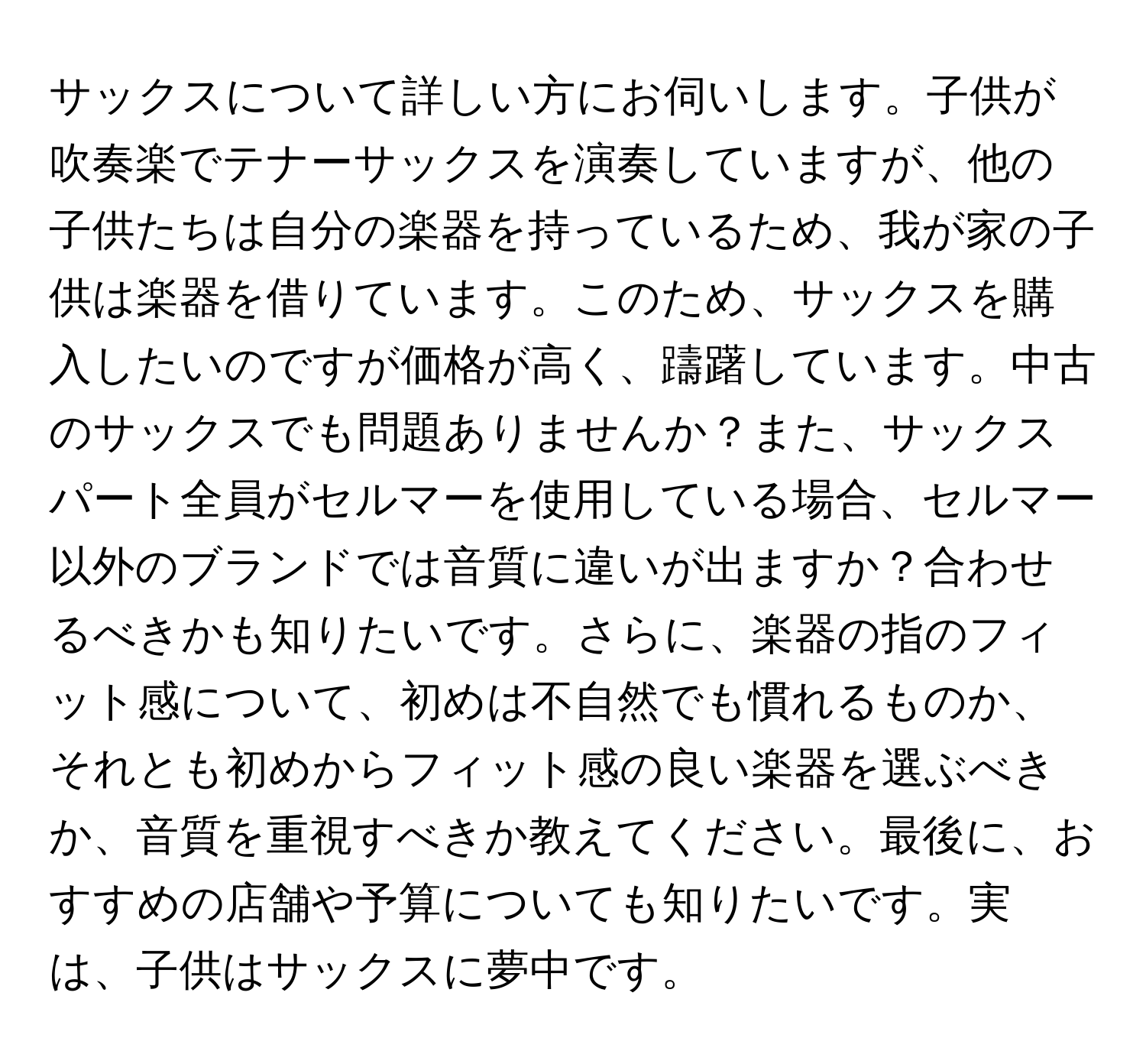 サックスについて詳しい方にお伺いします。子供が吹奏楽でテナーサックスを演奏していますが、他の子供たちは自分の楽器を持っているため、我が家の子供は楽器を借りています。このため、サックスを購入したいのですが価格が高く、躊躇しています。中古のサックスでも問題ありませんか？また、サックスパート全員がセルマーを使用している場合、セルマー以外のブランドでは音質に違いが出ますか？合わせるべきかも知りたいです。さらに、楽器の指のフィット感について、初めは不自然でも慣れるものか、それとも初めからフィット感の良い楽器を選ぶべきか、音質を重視すべきか教えてください。最後に、おすすめの店舗や予算についても知りたいです。実は、子供はサックスに夢中です。