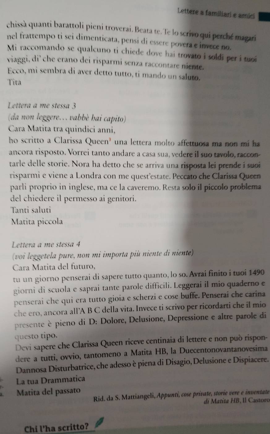 Lettere a familiari e amici
chissà quanti barattoli pieni troverai. Beata te. Te lo scrivo qui perché magari
nel frattempo ti sei dimenticata, pensi di essere povera e invece no.
Mi raccomando se qualcuno ti chiede dove hai trovato i soldi per i tuoi
viaggi, di’ che erano dei risparmi senza raccontare niente.
Ecco, mi sembra di aver detto tutto, ti mando un saluto.
Tita
Lettera a me stessa 3
(da non leggere.   vabbè hai capito)
Cara Matita tra quindici anni,
ho scritto a Clarissa Queen³ una lettera molto affettuosa ma non mi ha
ancora risposto. Vorrei tanto andare a casa sua, vedere íl suo tavolo, raccon-
tarle delle storie. Nora ha detto che se arriva una risposta lei prende i suoi
risparmi e viene a Londra con me quest’estate. Peccato che Clarissa Queen
parli proprio in inglese, ma ce la caveremo. Resta solo íl píccolo problema
del chiedere il permesso ai genitori.
Tanti saluti
Matita piccola
Lettera a me stessa 4
(voi leggetela pure, non mi importa più niente di niente)
Cara Matita del futuro,
tu un giorno penserai di sapere tutto quanto, lo so. Avrai finito i tuoi 1490
giorni di scuola e saprai tante parole difficili. Leggerai il mio quaderno e
penserai che qui era tutto gioia e scherzi e cose buffe. Penseraí che carina
che ero, ancora all’A B C della vita. Invece ti scrivo per ricordarti che il mio
presente è pieno di D: Dolore, Delusione, Depressione e altre parole di
questo tipo.
Devi sapere che Clarissa Queen riceve centinaia di lettere e non può rispon-
dere a tutti, ovvio, tantomeno a Matita HB, la Duecentonovantanovesima
Dannosa Disturbatrice, che adesso è piena di Disagio, Delusione e Dispiacere.
La tua Drammatica
Matita del passato
Rid. da S. Mattiangeli, Appunti, cose private, storie vere e inventate
di Matita HB, Il Castoro
Chi l'ha scritto?